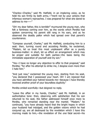 “Charles—Charles,” said Mr. Hatfield, in an imploring voice, as he
held his son firmly by both arms,—“merit not by your actions that
infamous woman’s reproaches. I was prepared for what she dared to
address to me——”
“Oh! my dear father, this is terrible!” murmured the young man, who
felt a faintness coming over him, as the words which Perdita had
spoken concerning his parent still rang in his ears, and as he
observed the deadly pallor which had spread over that parent’s
countenance.
“Compose yourself, Charles,” said Mr. Hatfield, conducting him to a
seat: then, turning round and accosting Perdita, he exclaimed,
“Madam, let us treat this most unpleasant affair as a purely
business-matter: in short, let us effect an arrangement which may
be proper and suitable for both parties—the basis being the
immediate separation of yourself and my son.”
“Yes—I have no longer any objection to offer to that proposal,” said
Perdita; “for after his attempt to strike me, I despise even more than
I hate him.”
“And just now,” exclaimed the young man, starting from his seat,
“you declared that I possessed your heart. Oh! I am rejoiced that
you have admitted your hatred towards me—because I have thereby
received another proof of your boundless duplicity.”
Perdita smiled scornfully—but deigned no reply.
“Leave the affair in my hands, Charles,” said Mr. Hatfield, in an
authoritative tone: then, observing with satisfaction that his son
returned to his seat, the father addressed himself once more to
Perdita, who remained standing near the mantel. “Madam,” he
continued, “you have already heard that the bright hopes in which
your husband had indulged, and the golden visions which he had
conjured up, are all destroyed by the revelation which I have this
morning made to him,—the revelation of the one fatal secret—his
 