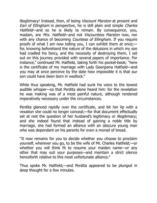 illegitimacy! Instead, then, of being Viscount Marston at present and
Earl of Ellingham in perspective, he is still plain and simple Charles
Hatfield—and so he is likely to remain. By consequence, you,
madam, are Mrs. Hatfield—and not Viscountess Marston now, nor
with any chance of becoming Countess of Ellingham. If you require
proofs of what I am now telling you, I can exhibit them at once;—
for, knowing beforehand the nature of the delusions in which my son
had cradled his fancy, and the necessity of destroying them, I set
out on this journey provided with several papers of importance. For
instance,” continued Mr. Hatfield, taking forth his pocket-book; “here
is the certificate of my marriage with Lady Georgiana Hatfield—and
you may at once perceive by the date how impossible it is that our
son could have been born in wedlock.”
While thus speaking, Mr. Hatfield had sunk his voice to the lowest
audible whisper—so that Perdita alone heard him: for the revelation
he was making was of a most painful nature, although rendered
imperatively necessary under the circumstances.
Perdita glanced rapidly over the certificate, and bit her lip with a
vexation she could no longer conceal;—for that document effectually
set at rest the question of her husband’s legitimacy or illegitimacy;
and she indeed found that instead of gaining a noble title by
marriage, she had formed an alliance with an obscure young man
who was dependant on his parents for even a morsel of bread.
“It now remains for you to decide whether you choose to proclaim
yourself, wherever you go, to be the wife of Mr. Charles Hatfield;—or
whether you will think fit to resume your maiden name—or any
other that may suit your purposes—and maintain a strict silence
henceforth relative to this most unfortunate alliance.”
Thus spoke Mr. Hatfield;—and Perdita appeared to be plunged in
deep thought for a few minutes.
 