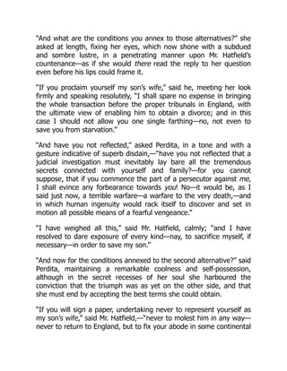 “And what are the conditions you annex to those alternatives?” she
asked at length, fixing her eyes, which now shone with a subdued
and sombre lustre, in a penetrating manner upon Mr. Hatfield’s
countenance—as if she would there read the reply to her question
even before his lips could frame it.
“If you proclaim yourself my son’s wife,” said he, meeting her look
firmly and speaking resolutely, “I shall spare no expense in bringing
the whole transaction before the proper tribunals in England, with
the ultimate view of enabling him to obtain a divorce; and in this
case I should not allow you one single farthing—no, not even to
save you from starvation.”
“And have you not reflected,” asked Perdita, in a tone and with a
gesture indicative of superb disdain,—“have you not reflected that a
judicial investigation must inevitably lay bare all the tremendous
secrets connected with yourself and family?—for you cannot
suppose, that if you commence the part of a persecutor against me,
I shall evince any forbearance towards you! No—it would be, as I
said just now, a terrible warfare—a warfare to the very death,—and
in which human ingenuity would rack itself to discover and set in
motion all possible means of a fearful vengeance.”
“I have weighed all this,” said Mr. Hatfield, calmly; “and I have
resolved to dare exposure of every kind—nay, to sacrifice myself, if
necessary—in order to save my son.”
“And now for the conditions annexed to the second alternative?” said
Perdita, maintaining a remarkable coolness and self-possession,
although in the secret recesses of her soul she harboured the
conviction that the triumph was as yet on the other side, and that
she must end by accepting the best terms she could obtain.
“If you will sign a paper, undertaking never to represent yourself as
my son’s wife,” said Mr. Hatfield,—“never to molest him in any way—
never to return to England, but to fix your abode in some continental
 