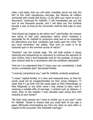 state,—and lastly, that you will retain inviolably secret not only the
fact of this most inauspicious marriage, but likewise all matters
connected with myself and family,—if you affix your name to such a
document,” continued Mr. Hatfield, “I will immediately pay you the
sum of one thousand pounds, and I will allow you five hundred
pounds a year so long as the convention shall be duly kept on your
part.”
“And should you happen to die before me?” said Perdita, her manner
now being of that cold, passionless nature which rendered it
impossible for Mr. Hatfield to conjecture what sort of an impression
his alternatives and their conditions had made upon her mind: “for
you must remember,” she added, “that such an event is to be
reckoned upon in the common course of nature.”
“Granted,” was the prompt reply. “My will shall contain a clause
enjoining and empowering my executors to continue the payment of
your income, from a fund especially sunk for the purpose, so long as
your conduct shall be in accordance with the conditions stipulated.”
“And am I to understand that if I leave your son unmolested, I shall
remain unmolested also!” demanded Perdita.
“I scarcely comprehend you,” said Mr. Hatfield, evidently perplexed.
“I mean,” replied Perdita, in a slow and measured tone, so that her
words could not be misapprehended nor their sense mistaken,—“I
mean that if I go forth into the world again as Miss Fitzhardinge, or
Miss Fitzgerald, or any other name I may choose to take,—and if,
receiving a suitable offer of marriage, I contract such an alliance,—I
mean, then, to ask whether I may calculate upon acting thus with
impunity at your hands?”
“My God! what interest can I have to molest you in any way?” cried
Mr. Hatfield. “Would to heaven that you could both of you sign a
paper effectually emancipating you from any claim on each other in
respect to this accursed—this miserable marriage.”
 