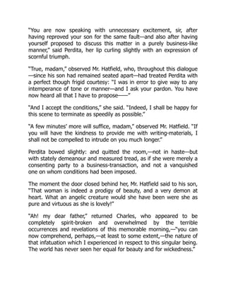 “You are now speaking with unnecessary excitement, sir, after
having reproved your son for the same fault—and also after having
yourself proposed to discuss this matter in a purely business-like
manner,” said Perdita, her lip curling slightly with an expression of
scornful triumph.
“True, madam,” observed Mr. Hatfield, who, throughout this dialogue
—since his son had remained seated apart—had treated Perdita with
a perfect though frigid courtesy: “I was in error to give way to any
intemperance of tone or manner—and I ask your pardon. You have
now heard all that I have to propose——”
“And I accept the conditions,” she said. “Indeed, I shall be happy for
this scene to terminate as speedily as possible.”
“A few minutes’ more will suffice, madam,” observed Mr. Hatfield. “If
you will have the kindness to provide me with writing-materials, I
shall not be compelled to intrude on you much longer.”
Perdita bowed slightly: and quitted the room,—not in haste—but
with stately demeanour and measured tread, as if she were merely a
consenting party to a business-transaction, and not a vanquished
one on whom conditions had been imposed.
The moment the door closed behind her, Mr. Hatfield said to his son,
“That woman is indeed a prodigy of beauty, and a very demon at
heart. What an angelic creature would she have been were she as
pure and virtuous as she is lovely!”
“Ah! my dear father,” returned Charles, who appeared to be
completely spirit-broken and overwhelmed by the terrible
occurrences and revelations of this memorable morning,—“you can
now comprehend, perhaps,—at least to some extent,—the nature of
that infatuation which I experienced in respect to this singular being.
The world has never seen her equal for beauty and for wickedness.”
 