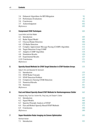 viii Contents
3.4 Enhanced Algorithms for RFI Mitigation 91
3.5 Performance Evaluations 92
3.6 Conclusions 101
3.7 Acknowledgment 102
References 102
4 Compressed CFAR Techniques 105
Laura Anitori and Arian Maleki
4.1 Introduction 105
4.2 Radar Signal Model 105
4.3 Classical Radar Detection 106
4.4 CS Radar Detection 110
4.5 Complex Approximate Message Passing (CAMP) Algorithm 112
4.6 Target Detection Using CAMP 115
4.7 Adaptive CAMP Algorithm 118
4.8 Simulation Results 120
4.9 Experimental Results 127
4.10 Conclusions 131
References 132
5 Sparsity-Based Methods for CFAR Target Detection in STAP Random Arrays 135
Haley H. Kim and Alexander M. Haimovich
5.1 Introduction 135
5.2 STAP Radar Concepts 137
5.3 STAP Detection Problem 145
5.4 Compressive Sensing CFAR Detection 148
5.5 Numerical Results 157
5.6 Summary 161
References 162
6 Fast and Robust Sparsity-Based STAP Methods for Nonhomogeneous Clutter 165
Xiaopeng Yang, Yuze Sun, Xuchen Wu, Teng Long, and Tanpan K. Sarkar
6.1 Introduction 165
6.2 Signal Models 166
6.3 Sparsity Principle Analysis of STAP 168
6.4 Fast and Robust Sparsity-Based STAP Methods 172
6.5 Conclusions 190
References 190
7 Super-Resolution Radar Imaging via Convex Optimization 193
Reinhard Heckel
7.1 Introduction 193
 