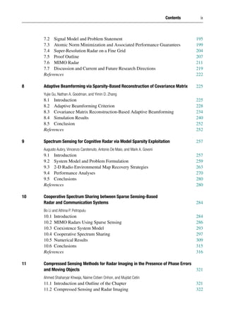 Contents ix
7.2 Signal Model and Problem Statement 195
7.3 Atomic Norm Minimization and Associated Performance Guarantees 199
7.4 Super-Resolution Radar on a Fine Grid 204
7.5 Proof Outline 207
7.6 MIMO Radar 211
7.7 Discussion and Current and Future Research Directions 219
References 222
8 Adaptive Beamforming via Sparsity-Based Reconstruction of Covariance Matrix 225
Yujie Gu, Nathan A. Goodman, and Yimin D. Zhang
8.1 Introduction 225
8.2 Adaptive Beamforming Criterion 228
8.3 Covariance Matrix Reconstruction-Based Adaptive Beamforming 234
8.4 Simulation Results 240
8.5 Conclusion 252
References 252
9 Spectrum Sensing for Cognitive Radar via Model Sparsity Exploitation 257
Augusto Aubry, Vincenzo Carotenuto, Antonio De Maio, and Mark A. Govoni
9.1 Introduction 257
9.2 System Model and Problem Formulation 259
9.3 2-D Radio Environmental Map Recovery Strategies 263
9.4 Performance Analyses 270
9.5 Conclusions 280
References 280
10 Cooperative Spectrum Sharing between Sparse Sensing-Based
Radar and Communication Systems 284
Bo Li and Athina P. Petropulu
10.1 Introduction 284
10.2 MIMO Radars Using Sparse Sensing 286
10.3 Coexistence System Model 293
10.4 Cooperative Spectrum Sharing 297
10.5 Numerical Results 309
10.6 Conclusions 315
References 316
11 Compressed Sensing Methods for Radar Imaging in the Presence of Phase Errors
and Moving Objects 321
Ahmed Shaharyar Khwaja, Naime Ozben Onhon, and Mujdat Cetin
11.1 Introduction and Outline of the Chapter 321
11.2 Compressed Sensing and Radar Imaging 322
 