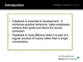 Introduction
• Feedback is essential to development. It
reinforces positive behaviors, helps employees
achieve their goals and allows for course
correction.
• Feedback is most effective when it is part of a
regular process of inquiry rather than a single
conversation.
 