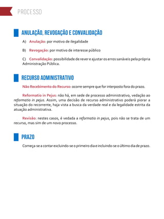 ██ ANULAÇÃO, REVOGAÇÃO E CONVALIDAÇÃO
A)	 Anulação: por motivo de ilegalidade
B)	 Revogação: por motivo de interesse público
C)	 Convalidação: possibilidade de rever e ajustar os erros sanáveis pela própria
Administração Pública.
██ RECURSO ADMINISTRATIVO
Não Recebimento do Recurso: ocorre sempre que for interposto fora do prazo.
Reformatio in Pejus: não há, em sede de processo administrativo, vedação ao
reformatio in pejus. Assim, uma decisão de recurso administrativo poderá piorar a
situação do recorrente, haja vista a busca da verdade real e da legalidade estrita da
atuação administrativa.
Revisão: nestes casos, é vedada a reformatio in pejus, pois não se trata de um
recurso, mas sim de um novo processo.
██ PRAZO
Começa-seacontarexcluindo-seoprimeirodiaeincluindo-seoúltimodiadeprazo.
processo
 