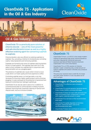 Oil & Gas Industry
CleanOxide 75 - Applications
in the Oil & Gas Industry
CleanOxide 75 is a practically pure solution of
chlorine dioxide – one of the most powerful
and safe disinfectants known as well as a highly
effective oxidising agent for converting sulphide
to sulphate.
Chlorine dioxide is also very efficient at oxidising sulphides to
sulphate; thus, providing a method of simultaneously controlling
sulphur reducing bacteria and removing sulphides.
Sulphides are formed by the action of sulphate reducing bacteria
found in oil well systems. The sulphides react with iron in the
water to form insoluble iron sulphide that in conjunction with
bacterial bioﬁlm acts as a plugging agent.
The presence of sulphides also causes what is known as sour
crude which is of lower quality and more expensive to reﬁne.
Controlling sulphide levels in oil and gas wells is not only
necessary for ensuring a higher quality product and to minimise
plugging, it is also necessary for the protection of personnel from
exposure to extremely toxic hydrogen sulphide gas.
CleanOxide 75 can also be used in place of or in addition to
conventional biocides to control bacteria in drilling mud and
hydraulic fracturing ﬂuids, downhole cleaning of injection and
disposal wells, and as an emulsion breaker.
CleanOxide 75
CleanOxide 75 from Activ8H2O is the simple modern
method of generating high purity chlorine dioxide as
and when required by mixing two precursor
solutions (see Natural Water Solutions brochure
CleanOxide 75 for more information).
CleanOxide 75 is a 0.75% solution of chlorine
dioxide in water containing only a small amount of
sodium sulphate and sodium chloride as by-products
of mixing.
The precursor solutions have a shelf life of at least
two years when stored in a cool, dry place out of
direct sunlight.
Advantages of CleanOxide 75
• CleanOxide 75 is eﬀective over a broad pH
range (4-10).
• CleanOxide 75 controls bacteria, bacterial spores,
fungi, viruses, bioﬁlm, protozoa and algae.
• CleanOxide 75 does not react with ammonia and
does not produce toxic compounds in contact
with organic materials present in water.
• CleanOxide 75 is not toxic at the recommended
dose rates.
• CleanOxide 75 rapidly degrades to harmless
inorganic chemicals when used at the
recommended dose rates.
• CleanOxide 75 does not contribute to corrosion.
 