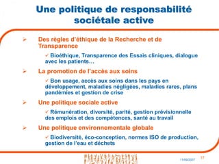 17
11/09/2007
Une politique de responsabilité
sociétale active
 Des règles d’éthique de la Recherche et de
Transparence
 Bioéthique, Transparence des Essais cliniques, dialogue
avec les patients…
 La promotion de l’accès aux soins
 Bon usage, accès aux soins dans les pays en
développement, maladies négligées, maladies rares, plans
pandémies et gestion de crise
 Une politique sociale active
 Rémunération, diversité, parité, gestion prévisionnelle
des emplois et des compétences, santé au travail
 Une politique environnementale globale
 Biodiversité, éco-conception, normes ISO de production,
gestion de l’eau et déchets
 