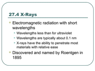 27.4 X-Rays
 Electromagnetic radiation with short
wavelengths
• Wavelengths less than for ultraviolet
• Wavelengths are typically about 0.1 nm
• X-rays have the ability to penetrate most
materials with relative ease
 Discovered and named by Roentgen in
1895
 