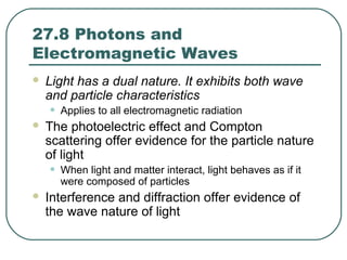 27.8 Photons and
Electromagnetic Waves
 Light has a dual nature. It exhibits both wave
and particle characteristics
• Applies to all electromagnetic radiation
 The photoelectric effect and Compton
scattering offer evidence for the particle nature
of light
• When light and matter interact, light behaves as if it
were composed of particles
 Interference and diffraction offer evidence of
the wave nature of light
 