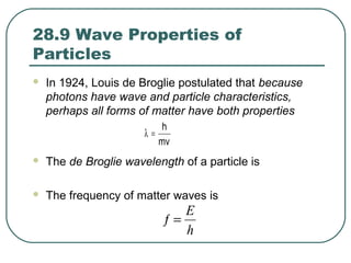 28.9 Wave Properties of
Particles
 In 1924, Louis de Broglie postulated that because
photons have wave and particle characteristics,
perhaps all forms of matter have both properties
 The de Broglie wavelength of a particle is
 The frequency of matter waves is
mv
h
=λ
h
E
=ƒ
 