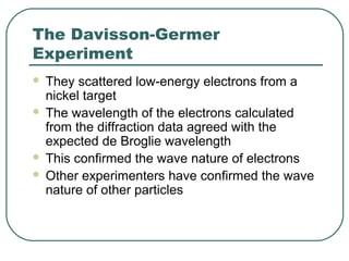 The Davisson-Germer
Experiment
 They scattered low-energy electrons from a
nickel target
 The wavelength of the electrons calculated
from the diffraction data agreed with the
expected de Broglie wavelength
 This confirmed the wave nature of electrons
 Other experimenters have confirmed the wave
nature of other particles
 