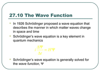 27.10 The Wave Function
 In 1926 Schrödinger proposed a wave equation that
describes the manner in which matter waves change
in space and time
 Schrödinger’s wave equation is a key element in
quantum mechanics
 Schrödinger’s wave equation is generally solved for
the wave function, Ψ
i H
t
∆Ψ
= Ψ
∆
 