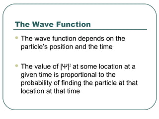 The Wave Function
 The wave function depends on the
particle’s position and the time
 The value of |Ψ|2
at some location at a
given time is proportional to the
probability of finding the particle at that
location at that time
 