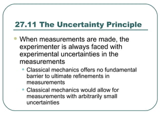 27.11 The Uncertainty Principle
 When measurements are made, the
experimenter is always faced with
experimental uncertainties in the
measurements
• Classical mechanics offers no fundamental
barrier to ultimate refinements in
measurements
• Classical mechanics would allow for
measurements with arbitrarily small
uncertainties
 