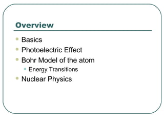 Overview
 Basics
 Photoelectric Effect
 Bohr Model of the atom
• Energy Transitions
 Nuclear Physics
 