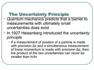 The Uncertainty Principle
 Quantum mechanics predicts that a barrier to
measurements with ultimately small
uncertainties does exist
 In 1927 Heisenberg introduced the uncertainty
principle
• If a measurement of position of a particle is made
with precision Δx and a simultaneous measurement
of linear momentum is made with precision Δp, then
the product of the two uncertainties can never be
smaller than h/4π
 