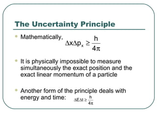 The Uncertainty Principle
 Mathematically,
 It is physically impossible to measure
simultaneously the exact position and the
exact linear momentum of a particle
 Another form of the principle deals with
energy and time:
π
≥∆∆
4
h
px x
π
≥∆∆
4
h
tE
 