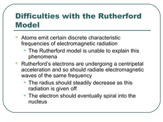 Difficulties with the Rutherford
Model
 Atoms emit certain discrete characteristic
frequencies of electromagnetic radiation
• The Rutherford model is unable to explain this
phenomena
 Rutherford’s electrons are undergoing a centripetal
acceleration and so should radiate electromagnetic
waves of the same frequency
• The radius should steadily decrease as this
radiation is given off
• The electron should eventually spiral into the
nucleus
 