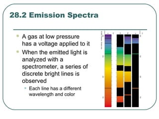 28.2 Emission Spectra
 A gas at low pressure
has a voltage applied to it
 When the emitted light is
analyzed with a
spectrometer, a series of
discrete bright lines is
observed
• Each line has a different
wavelength and color
 