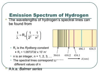 Emission Spectrum of Hydrogen
 The wavelengths of hydrogen’s spectral lines can
be found from
• RH is the Rydberg constant
• RH = 1.0973732 x 107
m-1
• n is an integer, n = 1, 2, 3, …
• The spectral lines correspond to
different values of n
 A.k.a. Balmer series






−=
λ 22H
n
1
2
1
R
1
 