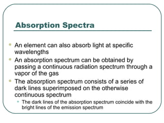 Absorption Spectra
 An element can also absorb light at specific
wavelengths
 An absorption spectrum can be obtained by
passing a continuous radiation spectrum through a
vapor of the gas
 The absorption spectrum consists of a series of
dark lines superimposed on the otherwise
continuous spectrum
• The dark lines of the absorption spectrum coincide with the
bright lines of the emission spectrum
 