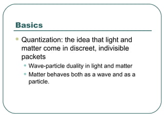 Basics
 Quantization: the idea that light and
matter come in discreet, indivisible
packets
• Wave-particle duality in light and matter
• Matter behaves both as a wave and as a
particle.
 