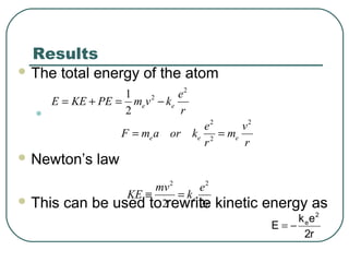 Results
 The total energy of the atom
•
 Newton’s law
 This can be used to rewrite kinetic energy as
2
21
2
e e
e
E KE PE m v k
r
= + = −
r2
ek
E
2
e
−=
2 2
2e e e
e v
F m a or k m
r r
= =
2 2
2 2
e
mv e
KE k
r
≡ =
 
