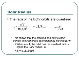 Bohr Radius
 The radii of the Bohr orbits are quantized
• This shows that the electron can only exist in
certain allowed orbits determined by the integer n
•When n = 1, the orbit has the smallest radius,
called the Bohr radius, ao
•ao = 0.0529 nm


,3,2,1n
ekm
n
r 2
ee
22
n ==
2
h
π=
 