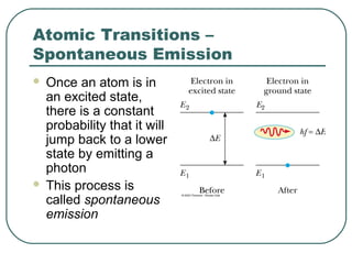 Atomic Transitions –
Spontaneous Emission
 Once an atom is in
an excited state,
there is a constant
probability that it will
jump back to a lower
state by emitting a
photon
 This process is
called spontaneous
emission
 