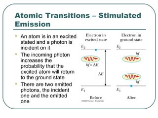 Atomic Transitions – Stimulated
Emission
 An atom is in an excited
stated and a photon is
incident on it
 The incoming photon
increases the
probability that the
excited atom will return
to the ground state
 There are two emitted
photons, the incident
one and the emitted
one
 