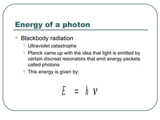 Energy of a photon
 Blackbody radiation
• Ultraviolet catastrophe
• Planck came up with the idea that light is emitted by
certain discreet resonators that emit energy packets
called photons
• This energy is given by:
E h= ν
 
