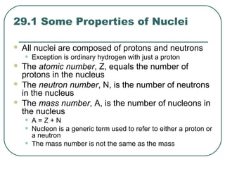 29.1 Some Properties of Nuclei
 All nuclei are composed of protons and neutrons
• Exception is ordinary hydrogen with just a proton
 The atomic number, Z, equals the number of
protons in the nucleus
 The neutron number, N, is the number of neutrons
in the nucleus
 The mass number, A, is the number of nucleons in
the nucleus
• A = Z + N
• Nucleon is a generic term used to refer to either a proton or
a neutron
• The mass number is not the same as the mass
 