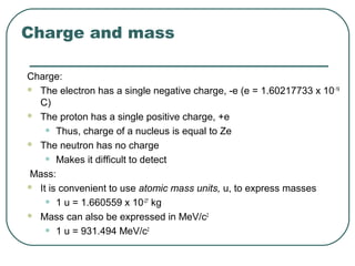 Charge and mass
Charge:
 The electron has a single negative charge, -e (e = 1.60217733 x 10-19
C)
 The proton has a single positive charge, +e
• Thus, charge of a nucleus is equal to Ze
 The neutron has no charge
• Makes it difficult to detect
Mass:
 It is convenient to use atomic mass units, u, to express masses
• 1 u = 1.660559 x 10-27
kg
 Mass can also be expressed in MeV/c2
• 1 u = 931.494 MeV/c2
 