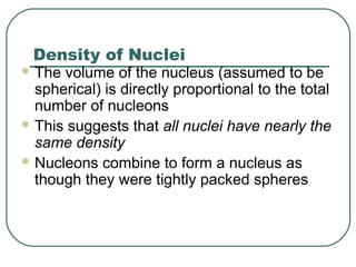 Density of Nuclei
 The volume of the nucleus (assumed to be
spherical) is directly proportional to the total
number of nucleons
 This suggests that all nuclei have nearly the
same density
 Nucleons combine to form a nucleus as
though they were tightly packed spheres
 