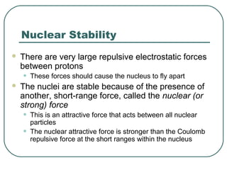 Nuclear Stability
 There are very large repulsive electrostatic forces
between protons
• These forces should cause the nucleus to fly apart
 The nuclei are stable because of the presence of
another, short-range force, called the nuclear (or
strong) force
• This is an attractive force that acts between all nuclear
particles
• The nuclear attractive force is stronger than the Coulomb
repulsive force at the short ranges within the nucleus
 