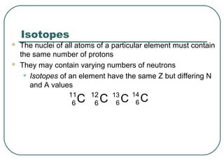 Isotopes
 The nuclei of all atoms of a particular element must contain
the same number of protons
 They may contain varying numbers of neutrons
• Isotopes of an element have the same Z but differing N
and A values
C11
6
C14
6C13
6C12
6
 