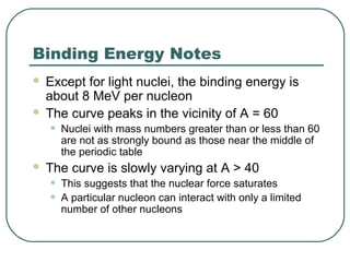Binding Energy Notes
 Except for light nuclei, the binding energy is
about 8 MeV per nucleon
 The curve peaks in the vicinity of A = 60
• Nuclei with mass numbers greater than or less than 60
are not as strongly bound as those near the middle of
the periodic table
 The curve is slowly varying at A > 40
• This suggests that the nuclear force saturates
• A particular nucleon can interact with only a limited
number of other nucleons
 