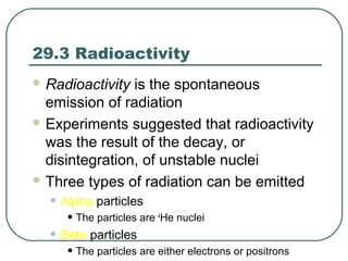 29.3 Radioactivity
 Radioactivity is the spontaneous
emission of radiation
 Experiments suggested that radioactivity
was the result of the decay, or
disintegration, of unstable nuclei
 Three types of radiation can be emitted
• Alpha particles
• The particles are 4
He nuclei
• Beta particles
• The particles are either electrons or positrons
 