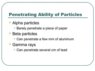 Penetrating Ability of Particles
 Alpha particles
• Barely penetrate a piece of paper
 Beta particles
• Can penetrate a few mm of aluminum
 Gamma rays
• Can penetrate several cm of lead
 