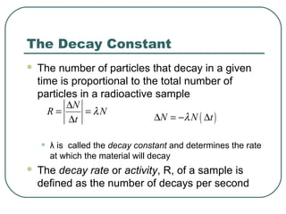 The Decay Constant
 The number of particles that decay in a given
time is proportional to the total number of
particles in a radioactive sample
• λ is called the decay constant and determines the rate
at which the material will decay
 The decay rate or activity, R, of a sample is
defined as the number of decays per second
N
R N
t
λ
∆
= =
∆ ( )N N tλ∆ = − ∆
 