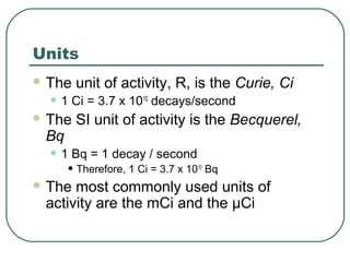 Units
 The unit of activity, R, is the Curie, Ci
• 1 Ci = 3.7 x 1010
decays/second
 The SI unit of activity is the Becquerel,
Bq
• 1 Bq = 1 decay / second
• Therefore, 1 Ci = 3.7 x 1010
Bq
 The most commonly used units of
activity are the mCi and the µCi
 