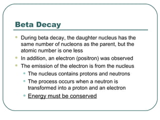 Beta Decay
 During beta decay, the daughter nucleus has the
same number of nucleons as the parent, but the
atomic number is one less
 In addition, an electron (positron) was observed
 The emission of the electron is from the nucleus
• The nucleus contains protons and neutrons
• The process occurs when a neutron is
transformed into a proton and an electron
• Energy must be conserved
 