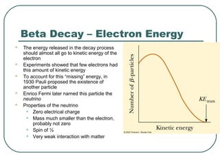 Beta Decay – Electron Energy
 The energy released in the decay process
should almost all go to kinetic energy of the
electron
 Experiments showed that few electrons had
this amount of kinetic energy
 To account for this “missing” energy, in
1930 Pauli proposed the existence of
another particle
 Enrico Fermi later named this particle the
neutrino
 Properties of the neutrino
• Zero electrical charge
• Mass much smaller than the electron,
probably not zero
• Spin of ½
• Very weak interaction with matter
 