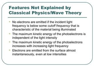 Features Not Explained by
Classical Physics/Wave Theory
 No electrons are emitted if the incident light
frequency is below some cutoff frequency that is
characteristic of the material being illuminated
 The maximum kinetic energy of the photoelectrons is
independent of the light intensity
 The maximum kinetic energy of the photoelectrons
increases with increasing light frequency
 Electrons are emitted from the surface almost
instantaneously, even at low intensities
 