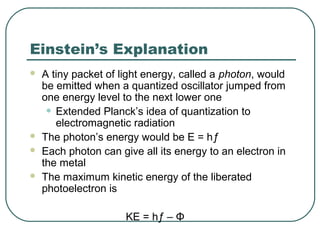 Einstein’s Explanation
 A tiny packet of light energy, called a photon, would
be emitted when a quantized oscillator jumped from
one energy level to the next lower one
• Extended Planck’s idea of quantization to
electromagnetic radiation
 The photon’s energy would be E = hƒ
 Each photon can give all its energy to an electron in
the metal
 The maximum kinetic energy of the liberated
photoelectron is
KE = hƒ – Φ
 