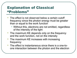 Explanation of Classical
“Problems”
 The effect is not observed below a certain cutoff
frequency since the photon energy must be greater
than or equal to the work function
• Without this, electrons are not emitted, regardless
of the intensity of the light
 The maximum KE depends only on the frequency
and the work function, not on the intensity
 The maximum KE increases with increasing
frequency
 The effect is instantaneous since there is a one-to-
one interaction between the photon and the electron
 