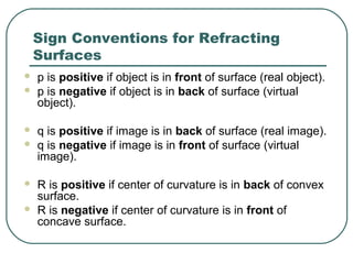 Sign Conventions for Refracting
Surfaces
 p is positive if object is in front of surface (real object).
 p is negative if object is in back of surface (virtual
object).
 q is positive if image is in back of surface (real image).
 q is negative if image is in front of surface (virtual
image).
 R is positive if center of curvature is in back of convex
surface.
 R is negative if center of curvature is in front of
concave surface.
 