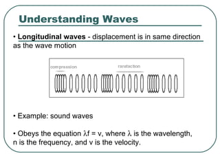 Understanding Waves
• Longitudinal waves - displacement is in same direction
as the wave motion
• Example: sound waves
• Obeys the equation λf = v, where λ is the wavelength,
n is the frequency, and v is the velocity.
 
