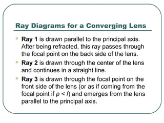 Ray Diagrams for a Converging Lens
 Ray 1 is drawn parallel to the principal axis.
After being refracted, this ray passes through
the focal point on the back side of the lens.
 Ray 2 is drawn through the center of the lens
and continues in a straight line.
 Ray 3 is drawn through the focal point on the
front side of the lens (or as if coming from the
focal point if p < f) and emerges from the lens
parallel to the principal axis.
 