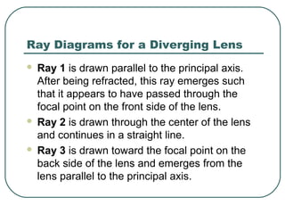 Ray Diagrams for a Diverging Lens
 Ray 1 is drawn parallel to the principal axis.
After being refracted, this ray emerges such
that it appears to have passed through the
focal point on the front side of the lens.
 Ray 2 is drawn through the center of the lens
and continues in a straight line.
 Ray 3 is drawn toward the focal point on the
back side of the lens and emerges from the
lens parallel to the principal axis.
 
